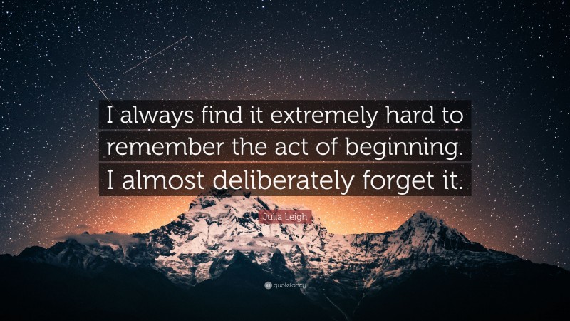 Julia Leigh Quote: “I always find it extremely hard to remember the act of beginning. I almost deliberately forget it.”