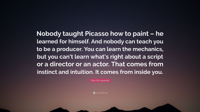 Dino De Laurentiis Quote: “Nobody taught Picasso how to paint – he learned for himself. And nobody can teach you to be a producer. You can learn the mechanics, but you can’t learn what’s right about a script or a director or an actor. That comes from instinct and intuition. It comes from inside you.”