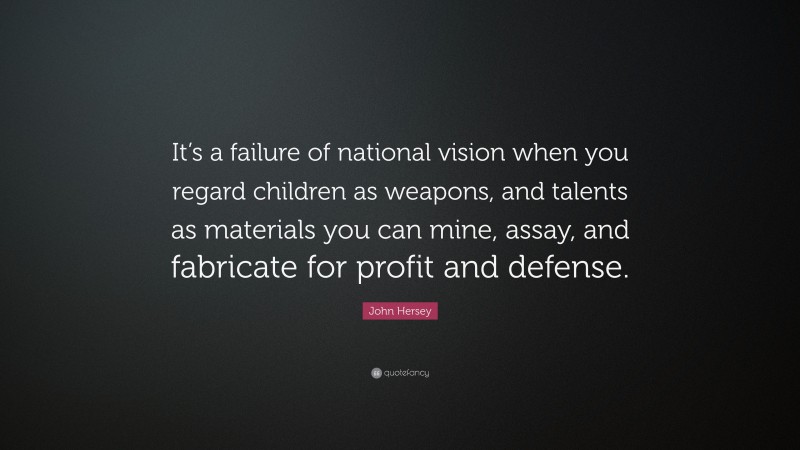 John Hersey Quote: “It’s a failure of national vision when you regard children as weapons, and talents as materials you can mine, assay, and fabricate for profit and defense.”