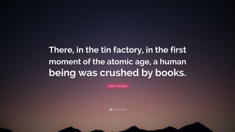 John Hersey Quote: “There, in the tin factory, in the first moment of the atomic age, a human being was crushed by books.”