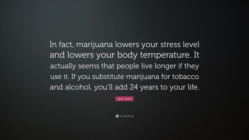 Jack Herer Quote: “In fact, marijuana lowers your stress level and lowers your body temperature. It actually seems that people live longer if they use it. If you substitute marijuana for tobacco and alcohol, you’ll add 24 years to your life.”