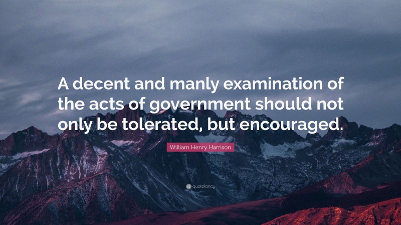 William Henry Harrison Quote: “A decent and manly examination of the acts of government should not only be tolerated, but encouraged.”