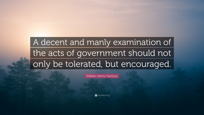 William Henry Harrison Quote: “A decent and manly examination of the acts of government should not only be tolerated, but encouraged.”