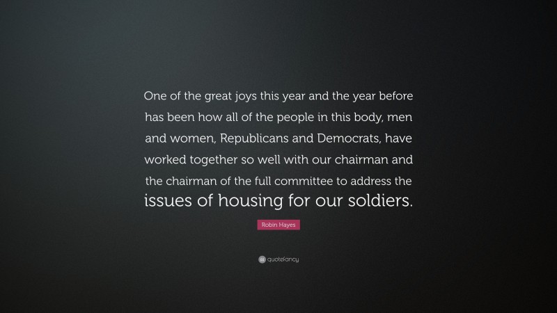 Robin Hayes Quote: “One of the great joys this year and the year before has been how all of the people in this body, men and women, Republicans and Democrats, have worked together so well with our chairman and the chairman of the full committee to address the issues of housing for our soldiers.”