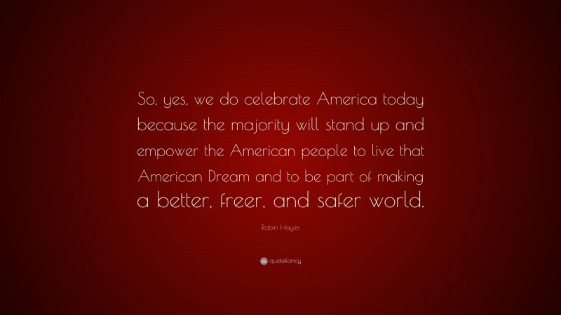 Robin Hayes Quote: “So, yes, we do celebrate America today because the majority will stand up and empower the American people to live that American Dream and to be part of making a better, freer, and safer world.”