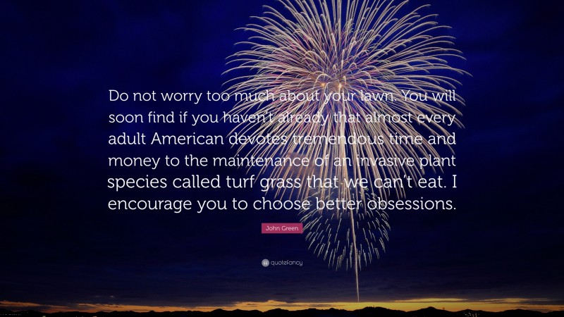 John Green Quote: “Do not worry too much about your lawn. You will soon find if you haven’t already that almost every adult American devotes tremendous time and money to the maintenance of an invasive plant species called turf grass that we can’t eat. I encourage you to choose better obsessions.”