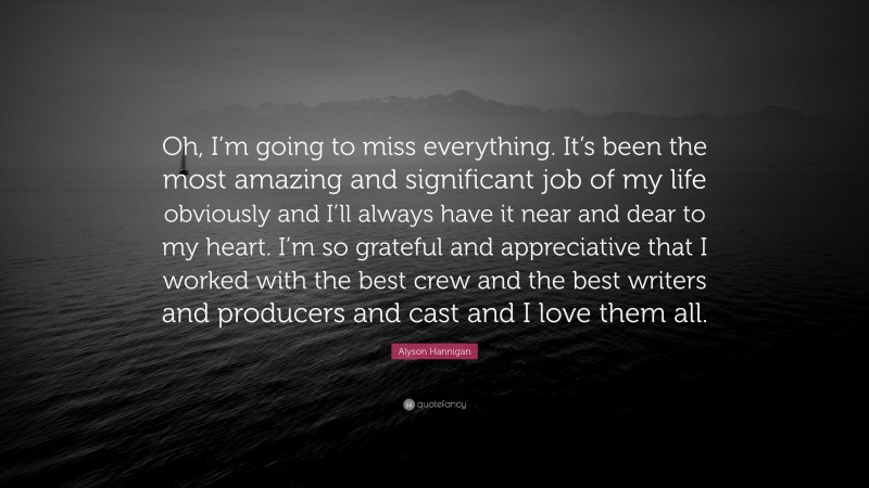 Alyson Hannigan Quote: “Oh, I’m going to miss everything. It’s been the most amazing and significant job of my life obviously and I’ll always have it near and dear to my heart. I’m so grateful and appreciative that I worked with the best crew and the best writers and producers and cast and I love them all.”