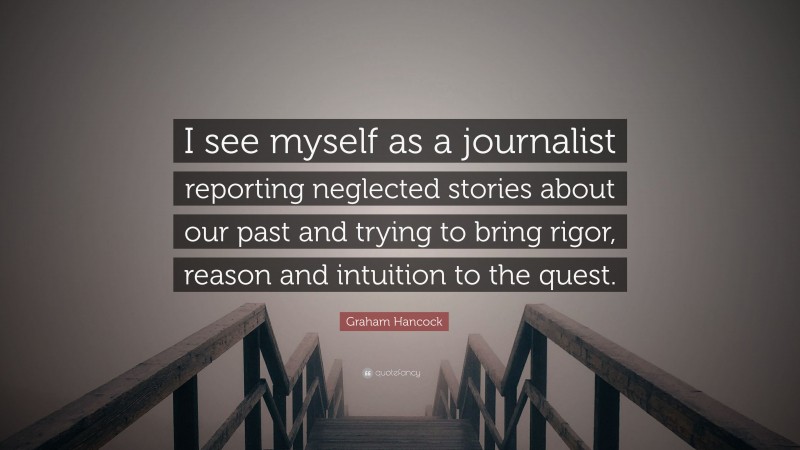 Graham Hancock Quote: “I see myself as a journalist reporting neglected stories about our past and trying to bring rigor, reason and intuition to the quest.”