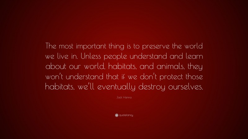Jack Hanna Quote: “The most important thing is to preserve the world we live in. Unless people understand and learn about our world, habitats, and animals, they won’t understand that if we don’t protect those habitats, we’ll eventually destroy ourselves.”