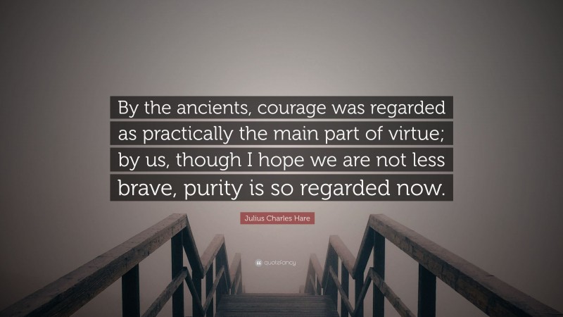 Julius Charles Hare Quote: “By the ancients, courage was regarded as practically the main part of virtue; by us, though I hope we are not less brave, purity is so regarded now.”