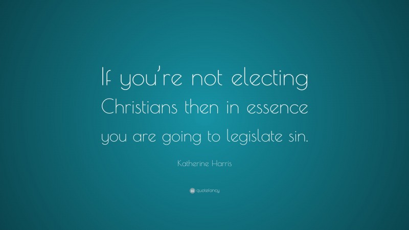 Katherine Harris Quote: “If you’re not electing Christians then in essence you are going to legislate sin.”