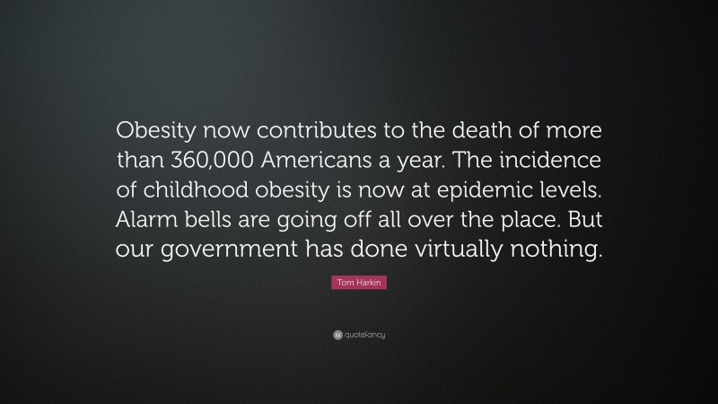 Tom Harkin Quote: “Obesity now contributes to the death of more than 360,000 Americans a year. The incidence of childhood obesity is now at epidemic levels. Alarm bells are going off all over the place. But our government has done virtually nothing.”