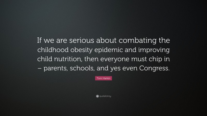 Tom Harkin Quote: “If we are serious about combating the childhood obesity epidemic and improving child nutrition, then everyone must chip in – parents, schools, and yes even Congress.”