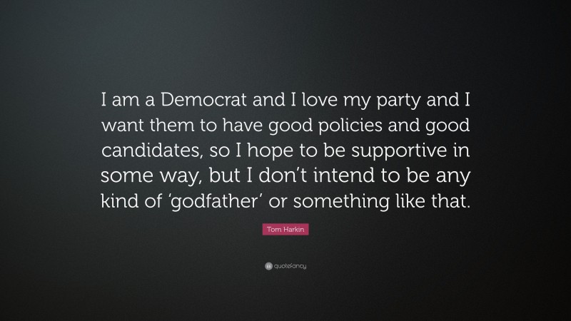 Tom Harkin Quote: “I am a Democrat and I love my party and I want them to have good policies and good candidates, so I hope to be supportive in some way, but I don’t intend to be any kind of ‘godfather’ or something like that.”