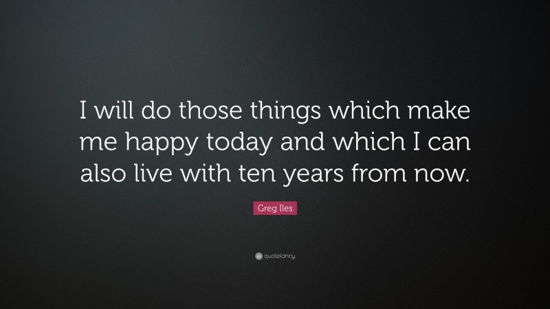 Greg Iles Quote: “I will do those things which make me happy today and which I can also live with ten years from now.”