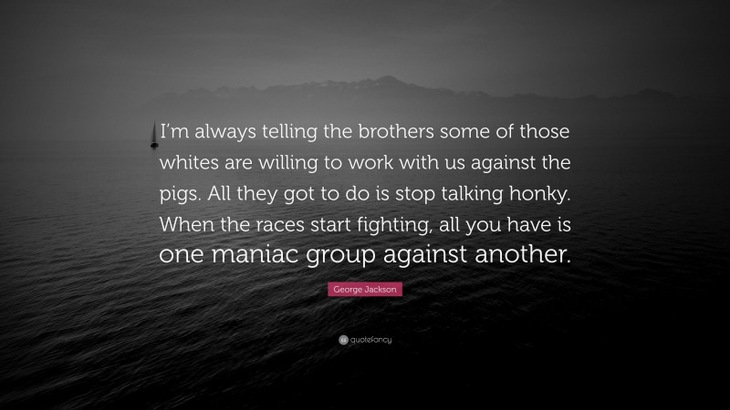George Jackson Quote: “I’m always telling the brothers some of those whites are willing to work with us against the pigs. All they got to do is stop talking honky. When the races start fighting, all you have is one maniac group against another.”