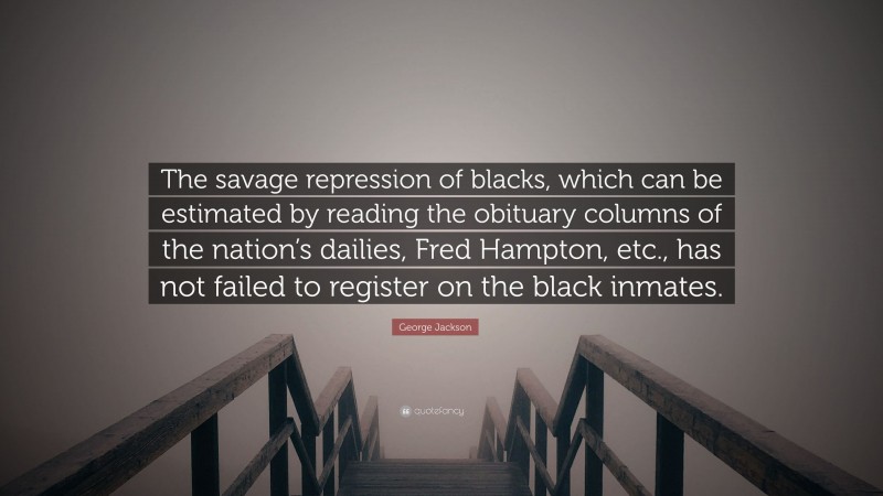 George Jackson Quote: “The savage repression of blacks, which can be estimated by reading the obituary columns of the nation’s dailies, Fred Hampton, etc., has not failed to register on the black inmates.”