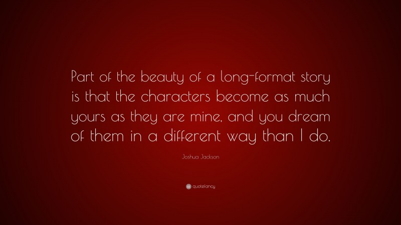 Joshua Jackson Quote: “Part of the beauty of a long-format story is that the characters become as much yours as they are mine, and you dream of them in a different way than I do.”