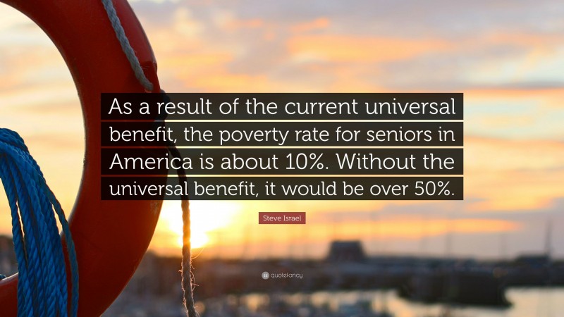 Steve Israel Quote: “As a result of the current universal benefit, the poverty rate for seniors in America is about 10%. Without the universal benefit, it would be over 50%.”