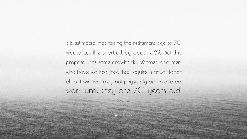 Steve Israel Quote: “It is estimated that raising the retirement age to 70 would cut the shortfall by about 36%. But this proposal has some drawbacks. Women and men who have worked jobs that require manual labor all of their lives may not physically be able to do work until they are 70 years old.”