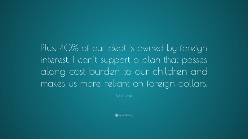 Steve Israel Quote: “Plus, 40% of our debt is owned by foreign interest. I can’t support a plan that passes along cost burden to our children and makes us more reliant on foreign dollars.”