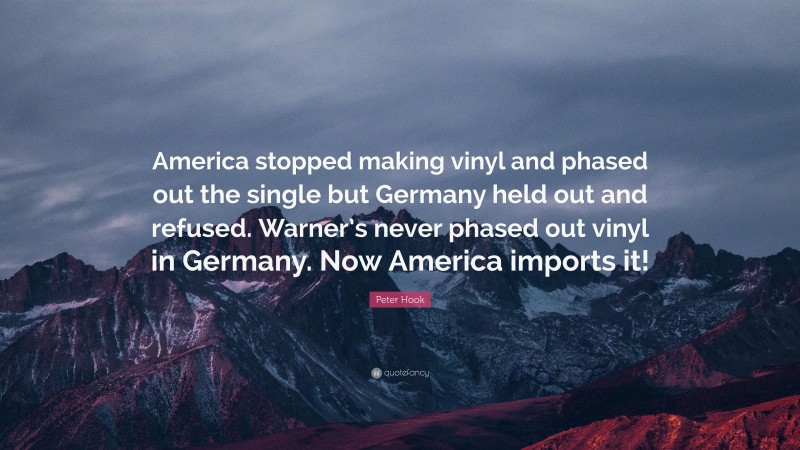 Peter Hook Quote: “America stopped making vinyl and phased out the single but Germany held out and refused. Warner’s never phased out vinyl in Germany. Now America imports it!”