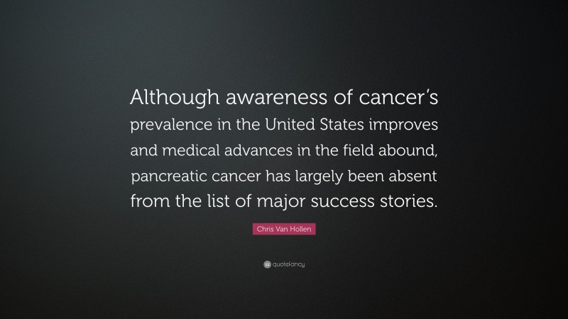 Chris Van Hollen Quote: “Although awareness of cancer’s prevalence in the United States improves and medical advances in the field abound, pancreatic cancer has largely been absent from the list of major success stories.”
