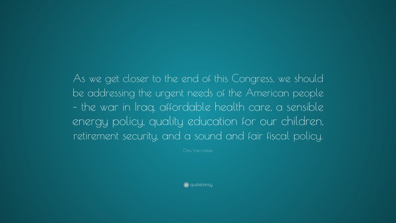 Chris Van Hollen Quote: “As we get closer to the end of this Congress, we should be addressing the urgent needs of the American people – the war in Iraq, affordable health care, a sensible energy policy, quality education for our children, retirement security, and a sound and fair fiscal policy.”