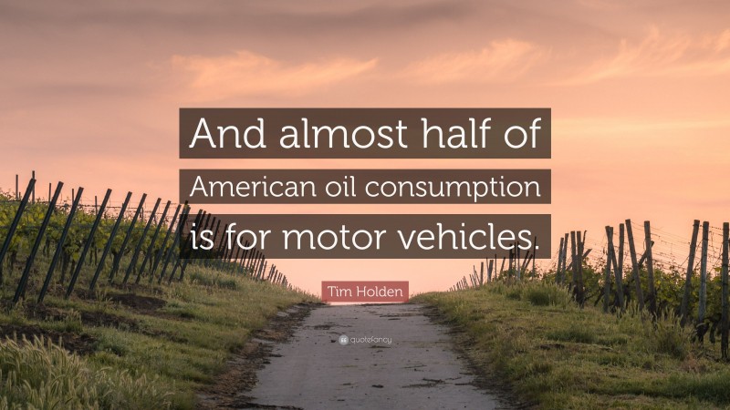 Tim Holden Quote: “And almost half of American oil consumption is for motor vehicles.”