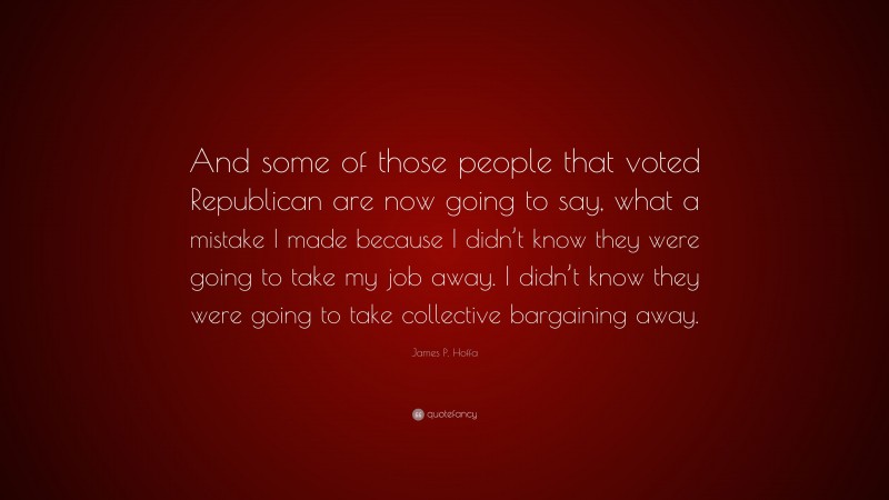 James P. Hoffa Quote: “And some of those people that voted Republican are now going to say, what a mistake I made because I didn’t know they were going to take my job away. I didn’t know they were going to take collective bargaining away.”