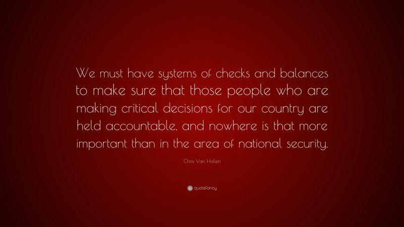 Chris Van Hollen Quote: “We must have systems of checks and balances to make sure that those people who are making critical decisions for our country are held accountable, and nowhere is that more important than in the area of national security.”