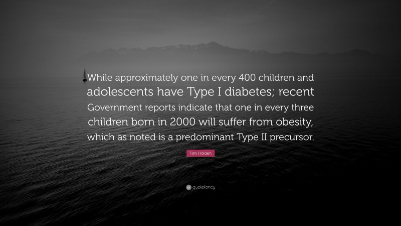 Tim Holden Quote: “While approximately one in every 400 children and adolescents have Type I diabetes; recent Government reports indicate that one in every three children born in 2000 will suffer from obesity, which as noted is a predominant Type II precursor.”