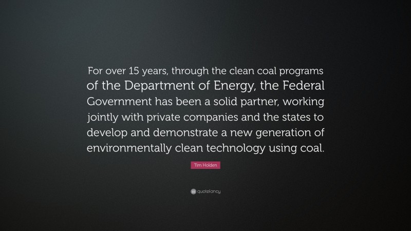 Tim Holden Quote: “For over 15 years, through the clean coal programs of the Department of Energy, the Federal Government has been a solid partner, working jointly with private companies and the states to develop and demonstrate a new generation of environmentally clean technology using coal.”