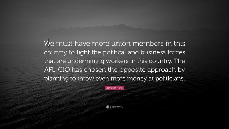 James P. Hoffa Quote: “We must have more union members in this country to fight the political and business forces that are undermining workers in this country. The AFL-CIO has chosen the opposite approach by planning to throw even more money at politicians.”
