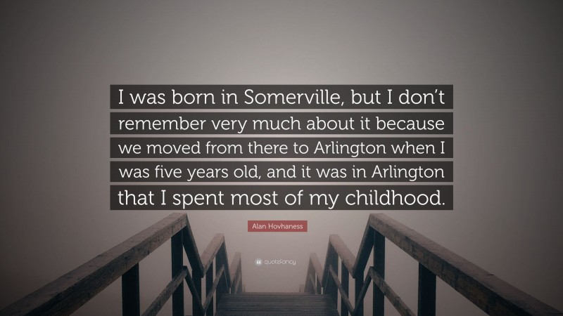Alan Hovhaness Quote: “I was born in Somerville, but I don’t remember very much about it because we moved from there to Arlington when I was five years old, and it was in Arlington that I spent most of my childhood.”