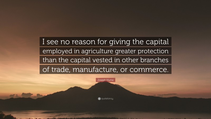 Joseph Hume Quote: “I see no reason for giving the capital employed in agriculture greater protection than the capital vested in other branches of trade, manufacture, or commerce.”
