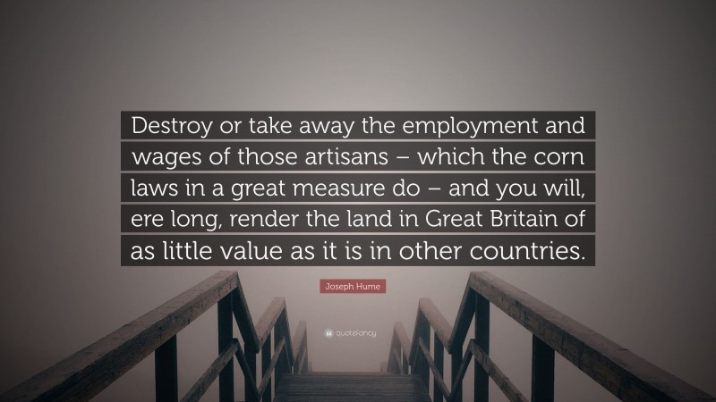 Joseph Hume Quote: “Destroy or take away the employment and wages of those artisans – which the corn laws in a great measure do – and you will, ere long, render the land in Great Britain of as little value as it is in other countries.”