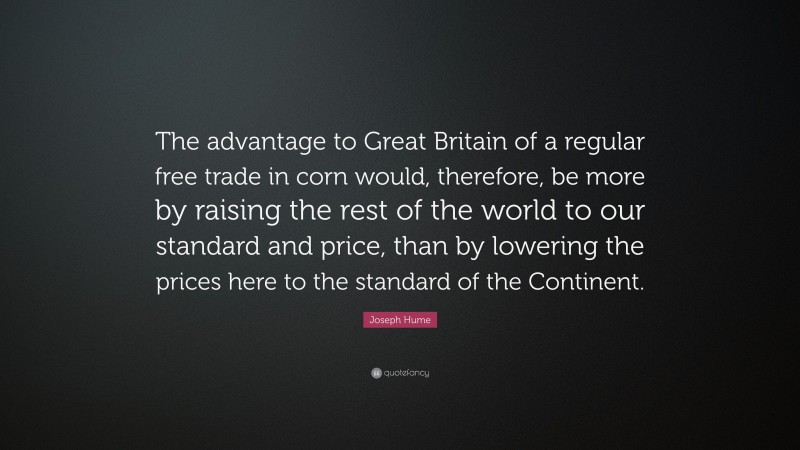 Joseph Hume Quote: “The advantage to Great Britain of a regular free trade in corn would, therefore, be more by raising the rest of the world to our standard and price, than by lowering the prices here to the standard of the Continent.”