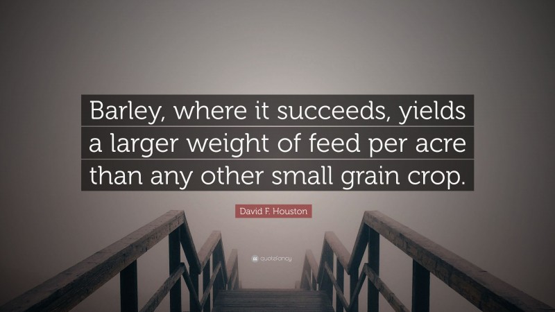 David F. Houston Quote: “Barley, where it succeeds, yields a larger weight of feed per acre than any other small grain crop.”