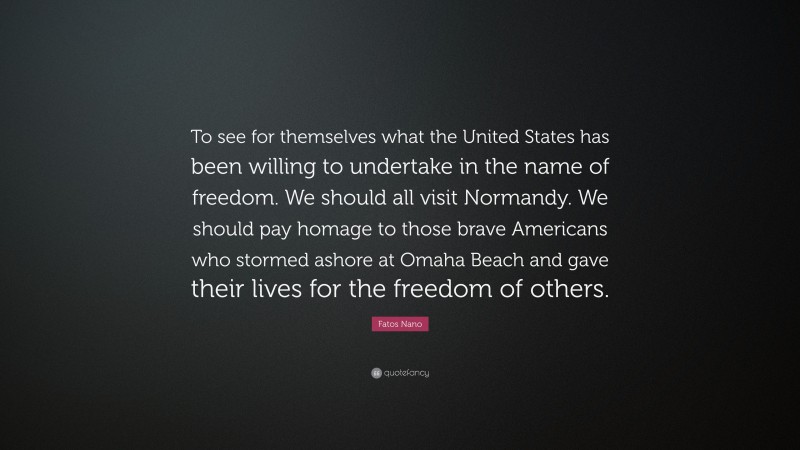 Fatos Nano Quote: “To see for themselves what the United States has been willing to undertake in the name of freedom. We should all visit Normandy. We should pay homage to those brave Americans who stormed ashore at Omaha Beach and gave their lives for the freedom of others.”