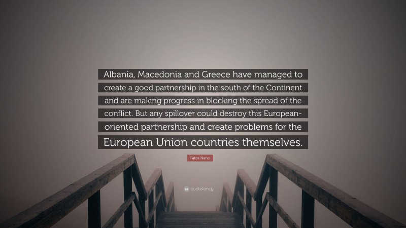 Fatos Nano Quote: “Albania, Macedonia and Greece have managed to create a good partnership in the south of the Continent and are making progress in blocking the spread of the conflict. But any spillover could destroy this European-oriented partnership and create problems for the European Union countries themselves.”