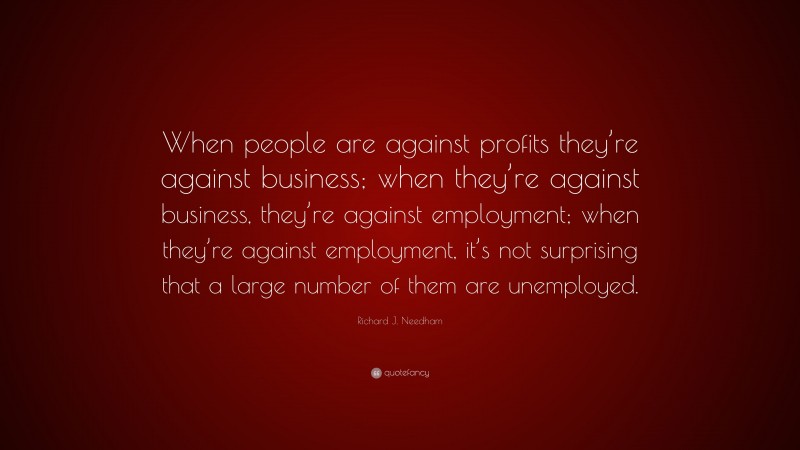 Richard J. Needham Quote: “When people are against profits they’re against business; when they’re against business, they’re against employment; when they’re against employment, it’s not surprising that a large number of them are unemployed.”