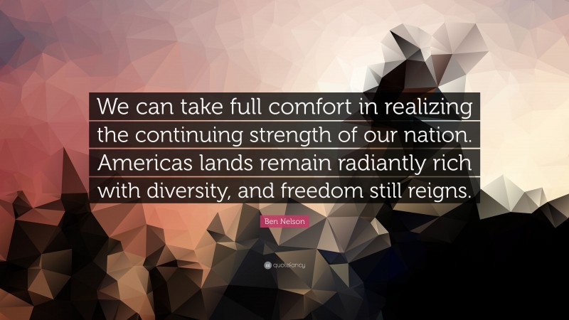 Ben Nelson Quote: “We can take full comfort in realizing the continuing strength of our nation. Americas lands remain radiantly rich with diversity, and freedom still reigns.”