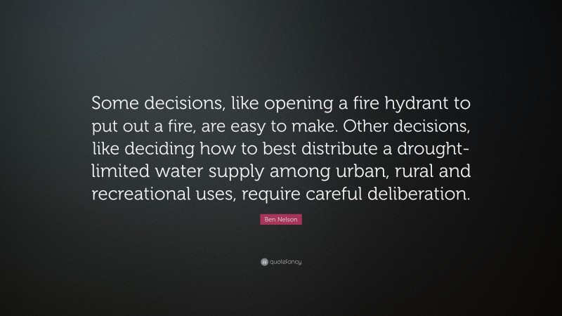 Ben Nelson Quote: “Some decisions, like opening a fire hydrant to put out a fire, are easy to make. Other decisions, like deciding how to best distribute a drought-limited water supply among urban, rural and recreational uses, require careful deliberation.”