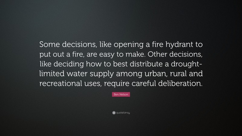 Ben Nelson Quote: “Some decisions, like opening a fire hydrant to put out a fire, are easy to make. Other decisions, like deciding how to best distribute a drought-limited water supply among urban, rural and recreational uses, require careful deliberation.”