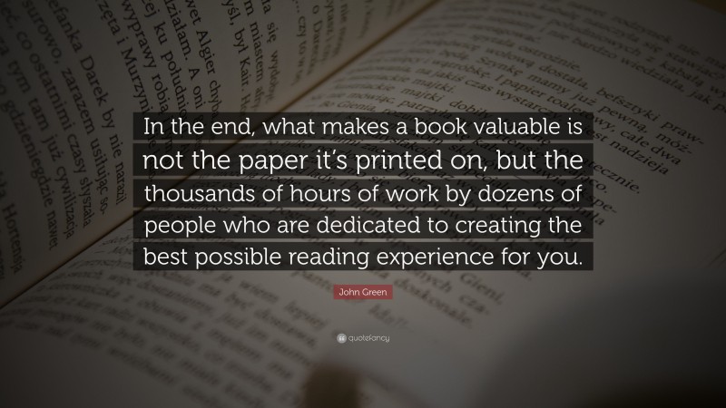 John Green Quote: “In the end, what makes a book valuable is not the paper it’s printed on, but the thousands of hours of work by dozens of people who are dedicated to creating the best possible reading experience for you.”