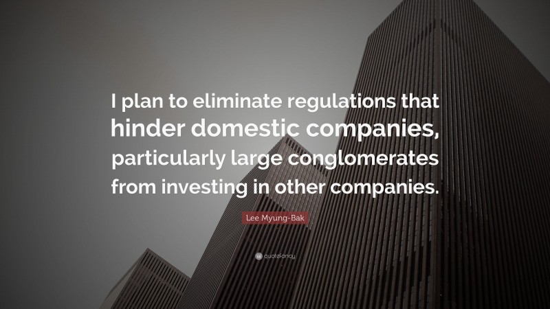 Lee Myung-Bak Quote: “I plan to eliminate regulations that hinder domestic companies, particularly large conglomerates from investing in other companies.”
