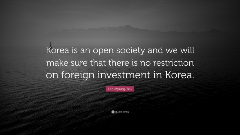 Lee Myung-Bak Quote: “Korea is an open society and we will make sure that there is no restriction on foreign investment in Korea.”