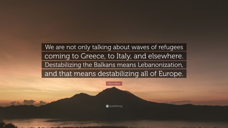 Fatos Nano Quote: “We are not only talking about waves of refugees coming to Greece, to Italy, and elsewhere. Destabilizing the Balkans means Lebanonization, and that means destabilizing all of Europe.”