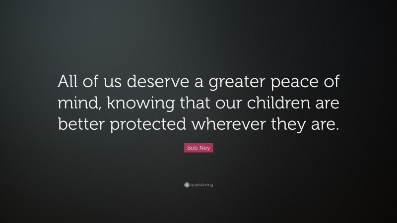 Bob Ney Quote: “All of us deserve a greater peace of mind, knowing that our children are better protected wherever they are.”